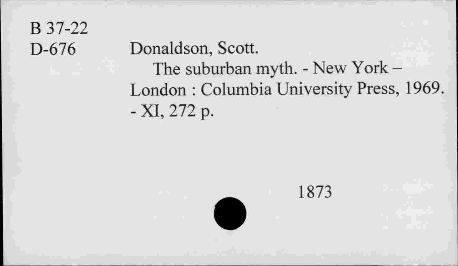 ﻿B 37-22
D-676 Donaldson, Scott.
The suburban myth. - New York -London : Columbia University Press, 1969.
- XI, 272 p.
1873